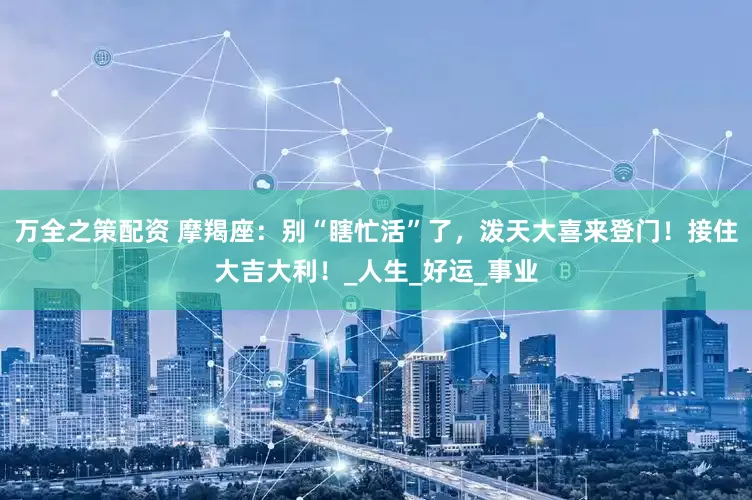 万全之策配资 摩羯座：别“瞎忙活”了，泼天大喜来登门！接住大吉大利！_人生_好运_事业