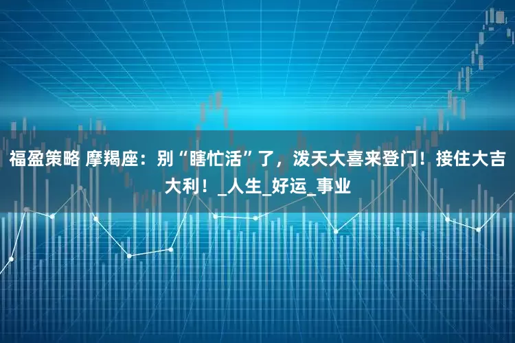 福盈策略 摩羯座：别“瞎忙活”了，泼天大喜来登门！接住大吉大利！_人生_好运_事业