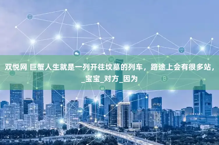 双悦网 巨蟹人生就是一列开往坟墓的列车，路途上会有很多站，_宝宝_对方_因为