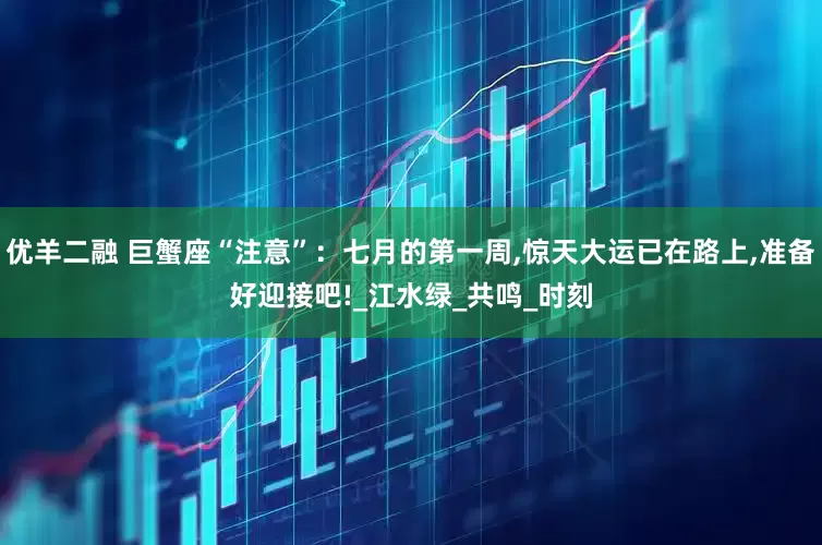 优羊二融 巨蟹座“注意”：七月的第一周,惊天大运已在路上,准备好迎接吧!_江水绿_共鸣_时刻