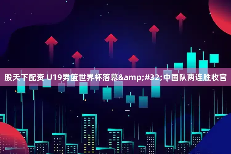 股天下配资 U19男篮世界杯落幕&#32;中国队两连胜收官