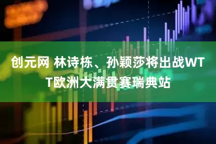 创元网 林诗栋、孙颖莎将出战WTT欧洲大满贯赛瑞典站