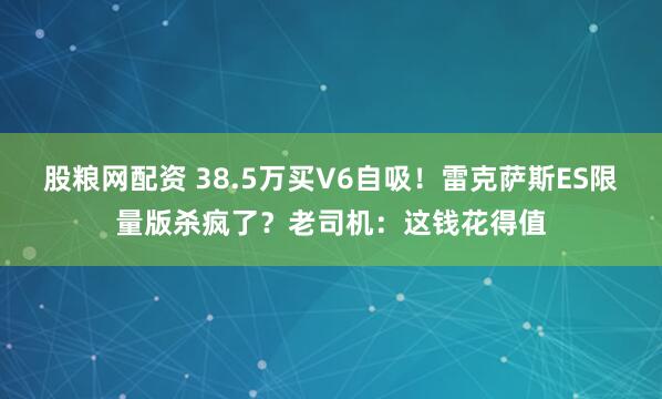 股粮网配资 38.5万买V6自吸！雷克萨斯ES限量版杀疯了？老司机：这钱花得值