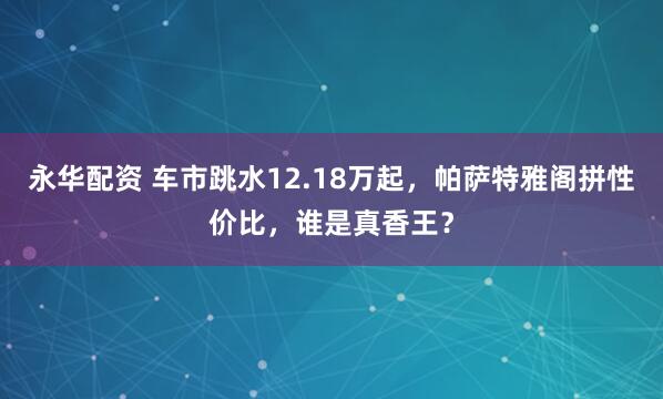 永华配资 车市跳水12.18万起，帕萨特雅阁拼性价比，谁是真香王？