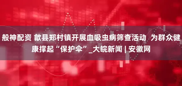般神配资 歙县郑村镇开展血吸虫病筛查活动  为群众健康撑起“保护伞”_大皖新闻 | 安徽网