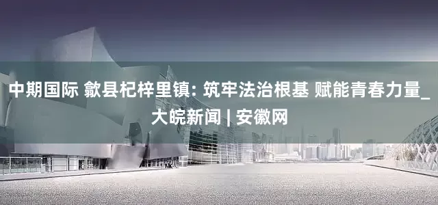 中期国际 歙县杞梓里镇: 筑牢法治根基 赋能青春力量_大皖新闻 | 安徽网