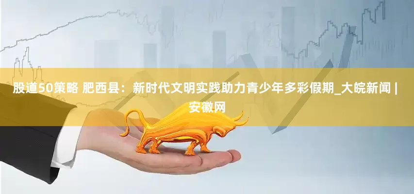 股道50策略 肥西县：新时代文明实践助力青少年多彩假期_大皖新闻 | 安徽网