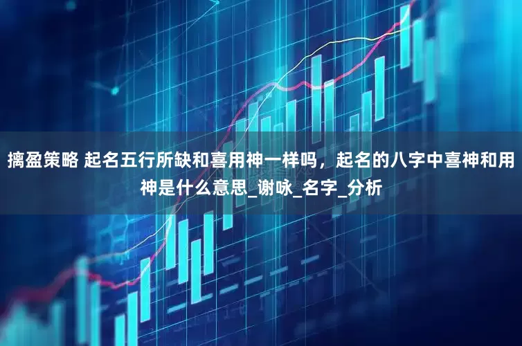 摛盈策略 起名五行所缺和喜用神一样吗，起名的八字中喜神和用神是什么意思_谢咏_名字_分析