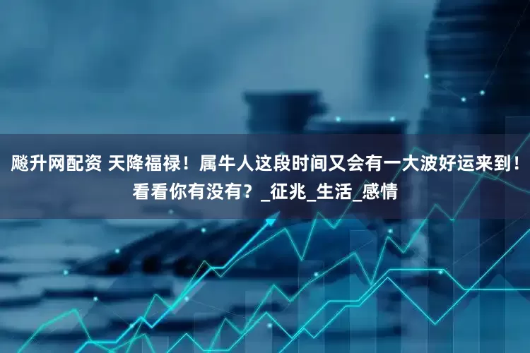 飚升网配资 天降福禄！属牛人这段时间又会有一大波好运来到！看看你有没有？_征兆_生活_感情