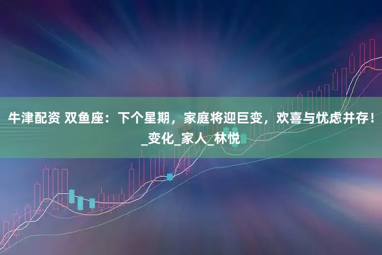 牛津配资 双鱼座：下个星期，家庭将迎巨变，欢喜与忧虑并存！_变化_家人_林悦