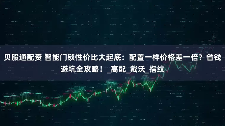 贝股通配资 智能门锁性价比大起底：配置一样价格差一倍？省钱避坑全攻略！_高配_戴沃_指纹