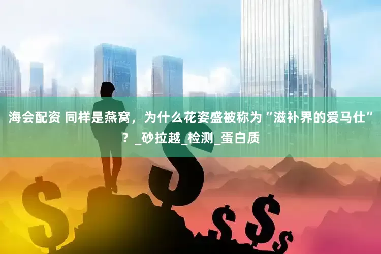 海会配资 同样是燕窝，为什么花姿盛被称为“滋补界的爱马仕”？_砂拉越_检测_蛋白质