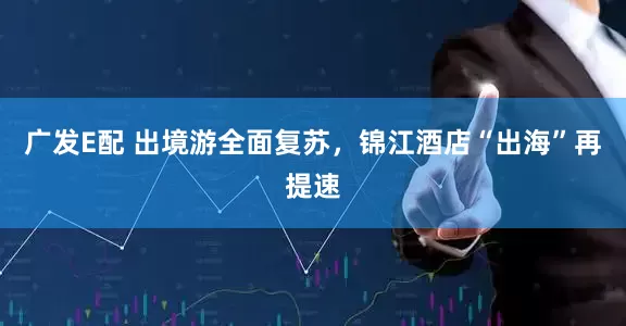 广发E配 出境游全面复苏，锦江酒店“出海”再提速