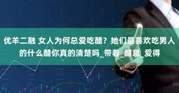优羊二融 女人为何总爱吃醋？她们最喜欢吃男人的什么醋你真的清楚吗_带着_醋意_爱得