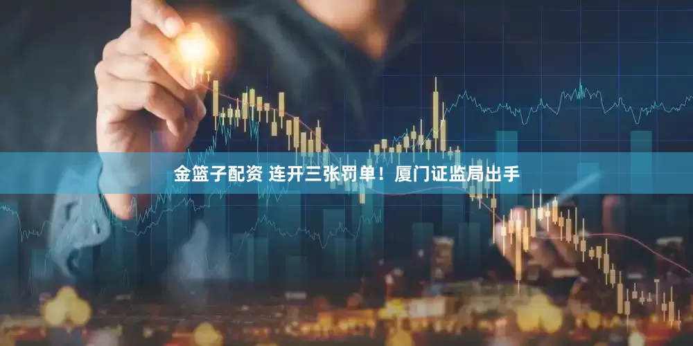 金篮子配资 连开三张罚单！厦门证监局出手