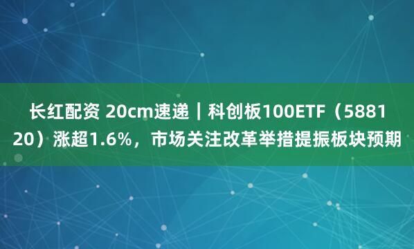 长红配资 20cm速递｜科创板100ETF（588120）涨超1.6%，市场关注改革举措提振板块预期