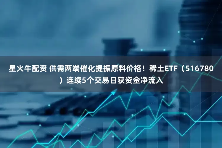 星火牛配资 供需两端催化提振原料价格！稀土ETF（516780）连续5个交易日获资金净流入