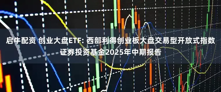 启牛配资 创业大盘ETF: 西部利得创业板大盘交易型开放式指数证券投资基金2025年中期报告