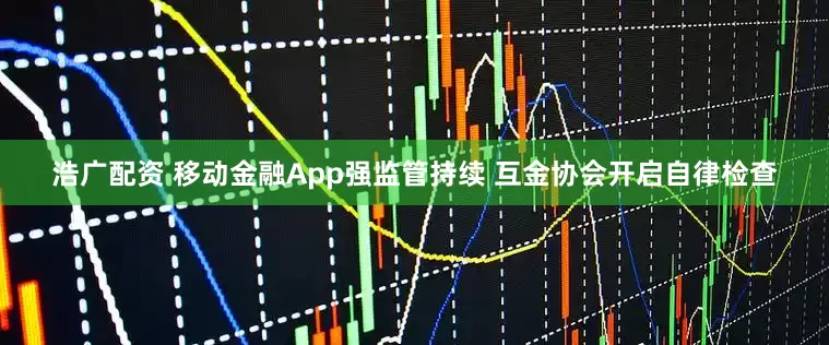 浩广配资 移动金融App强监管持续 互金协会开启自律检查