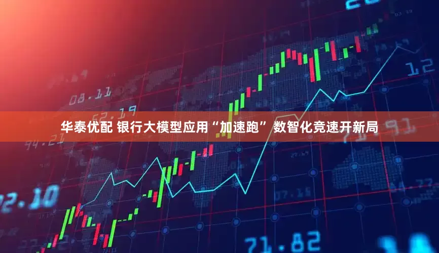 华泰优配 银行大模型应用“加速跑” 数智化竞速开新局