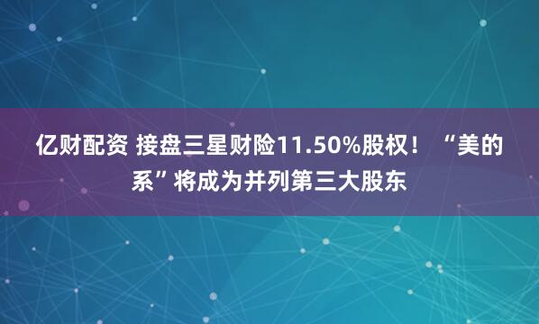 亿财配资 接盘三星财险11.50%股权！ “美的系”将成为并列第三大股东