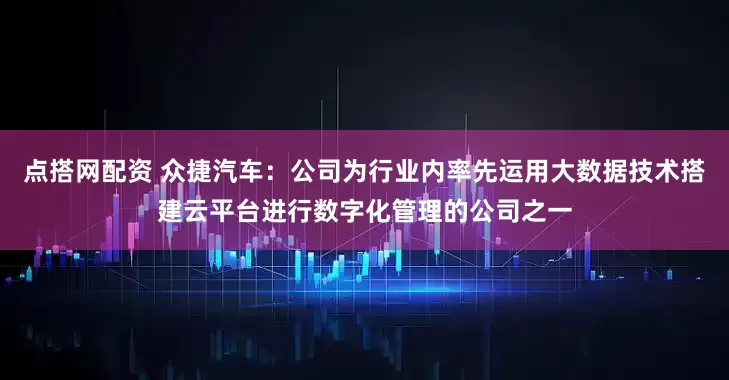 点搭网配资 众捷汽车：公司为行业内率先运用大数据技术搭建云平台进行数字化管理的公司之一
