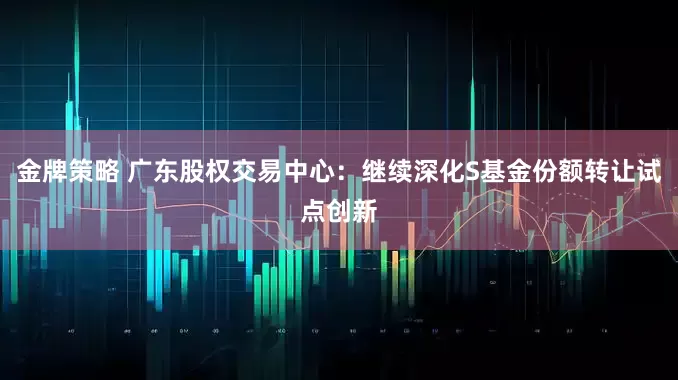 金牌策略 广东股权交易中心：继续深化S基金份额转让试点创新